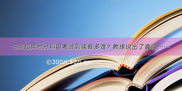 6月起异地分科目考试到底有多难？教练说出了真话……