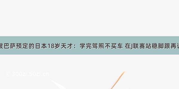 被巴萨预定的日本18岁天才：学完驾照不买车 在J联赛站稳脚跟再说