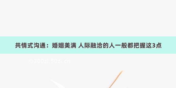 共情式沟通：婚姻美满 人际融洽的人一般都把握这3点