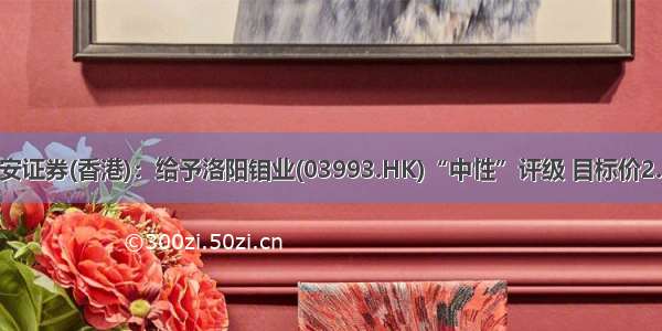 国泰君安证券(香港)：给予洛阳钼业(03993.HK)“中性”评级 目标价2.85港元