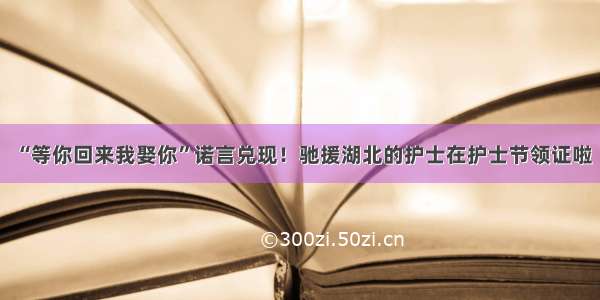 “等你回来我娶你”诺言兑现！驰援湖北的护士在护士节领证啦