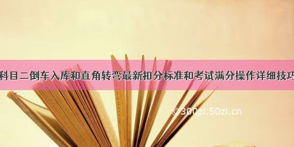 科目二倒车入库和直角转弯最新扣分标准和考试满分操作详细技巧