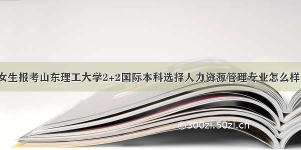 女生报考山东理工大学2+2国际本科选择人力资源管理专业怎么样？