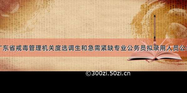 广东省戒毒管理机关度选调生和急需紧缺专业公务员拟录用人员公示