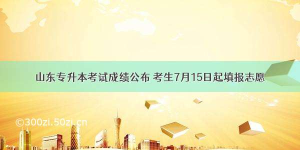 山东专升本考试成绩公布 考生7月15日起填报志愿