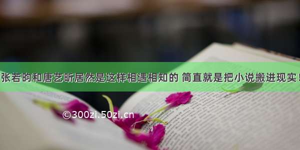 张若昀和唐艺昕居然是这样相遇相知的 简直就是把小说搬进现实！