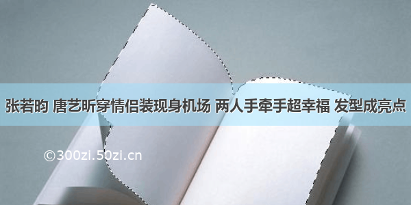 张若昀 唐艺昕穿情侣装现身机场 两人手牵手超幸福 发型成亮点