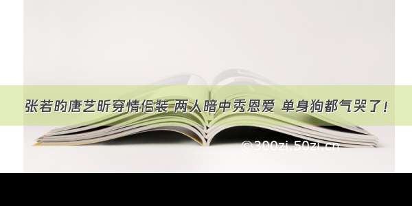 张若昀唐艺昕穿情侣装 两人暗中秀恩爱 单身狗都气哭了！