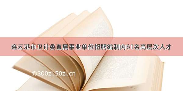 连云港市卫计委直属事业单位招聘编制内61名高层次人才