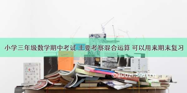 小学三年级数学期中考试 主要考察混合运算 可以用来期末复习