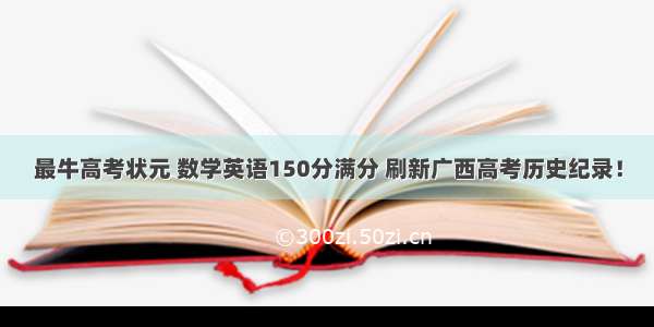 最牛高考状元 数学英语150分满分 刷新广西高考历史纪录！