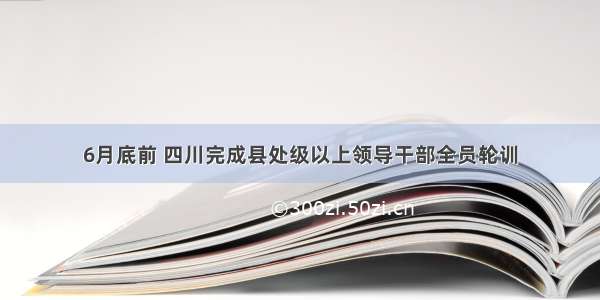 6月底前 四川完成县处级以上领导干部全员轮训