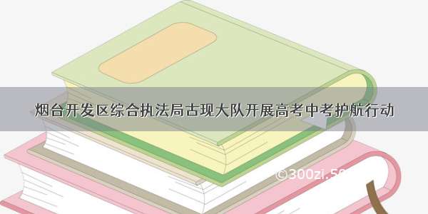 烟台开发区综合执法局古现大队开展高考中考护航行动