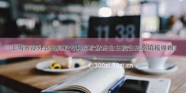 上海市部分普通高校专科层次依法自主招生志愿填报规则！