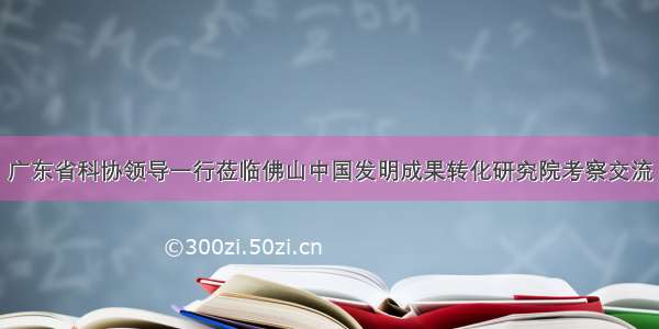 广东省科协领导一行莅临佛山中国发明成果转化研究院考察交流