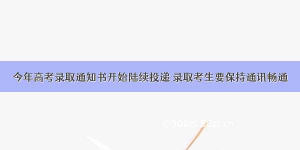 今年高考录取通知书开始陆续投递 录取考生要保持通讯畅通