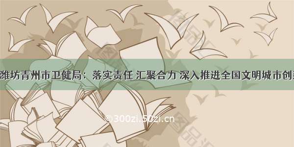 60秒｜潍坊青州市卫健局：落实责任 汇聚合力 深入推进全国文明城市创建工作