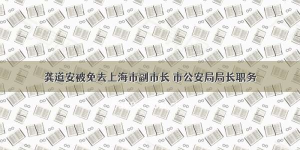 龚道安被免去上海市副市长 市公安局局长职务