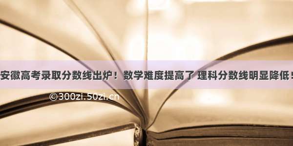 安徽高考录取分数线出炉！数学难度提高了 理科分数线明显降低！