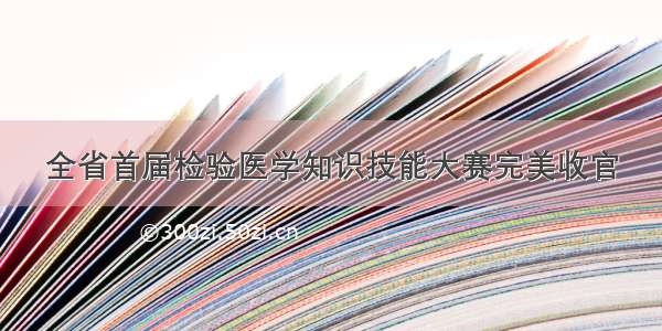 全省首届检验医学知识技能大赛完美收官