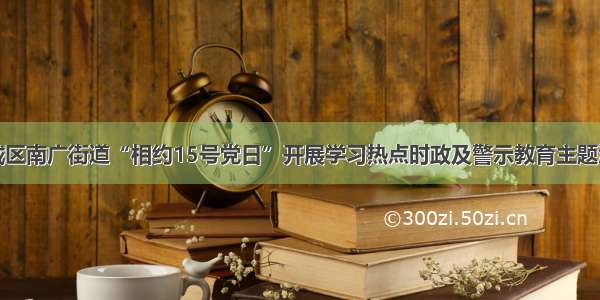 宽城区南广街道“相约15号党日”开展学习热点时政及警示教育主题活动