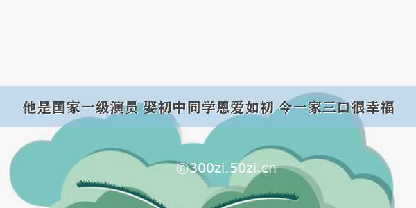 他是国家一级演员 娶初中同学恩爱如初 今一家三口很幸福