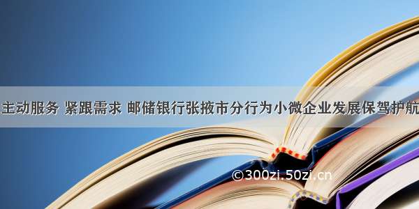 主动服务 紧跟需求 邮储银行张掖市分行为小微企业发展保驾护航