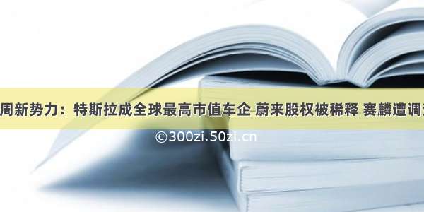 E周新势力：特斯拉成全球最高市值车企 蔚来股权被稀释 赛麟遭调查