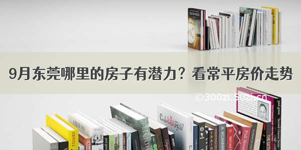 9月东莞哪里的房子有潜力？看常平房价走势