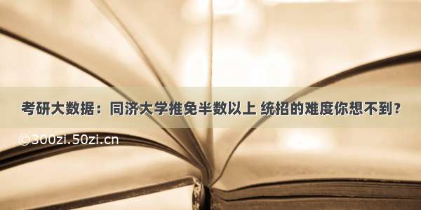 考研大数据：同济大学推免半数以上 统招的难度你想不到？