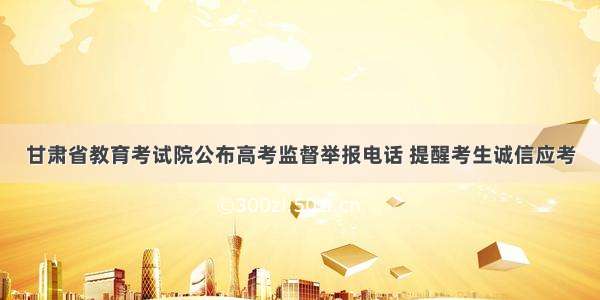 甘肃省教育考试院公布高考监督举报电话 提醒考生诚信应考