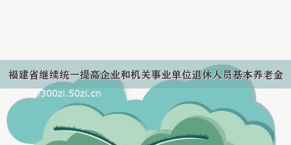 福建省继续统一提高企业和机关事业单位退休人员基本养老金