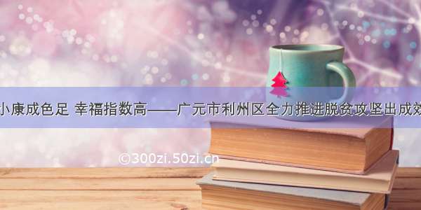 小康成色足 幸福指数高——广元市利州区全力推进脱贫攻坚出成效