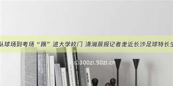 从球场到考场“踢”进大学校门 潇湘晨报记者走近长沙足球特长生