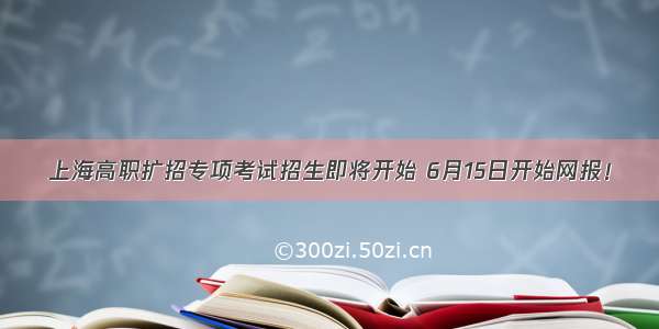 上海高职扩招专项考试招生即将开始 6月15日开始网报！