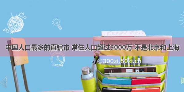 中国人口最多的直辖市 常住人口超过3000万 不是北京和上海