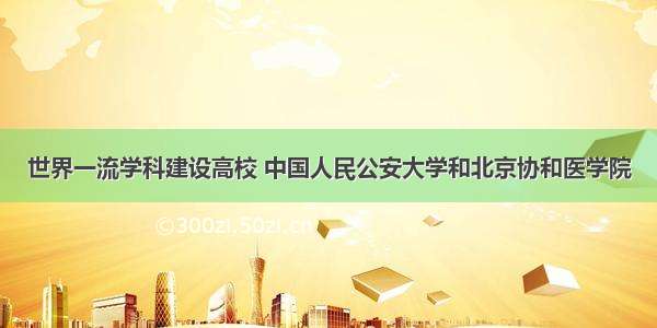 世界一流学科建设高校 中国人民公安大学和北京协和医学院
