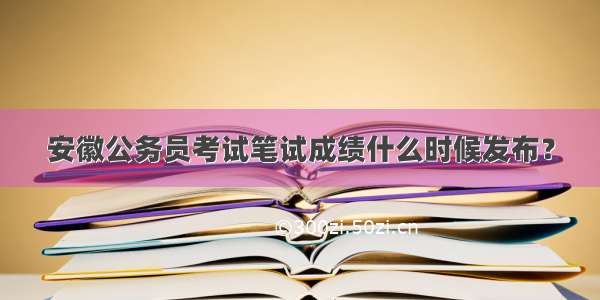 安徽公务员考试笔试成绩什么时候发布？