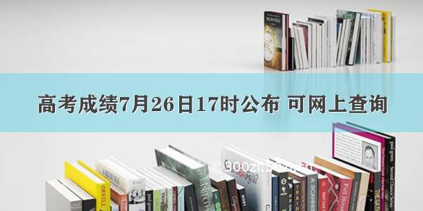 高考成绩7月26日17时公布 可网上查询