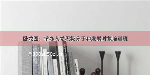 卧龙园：举办入党积极分子和发展对象培训班