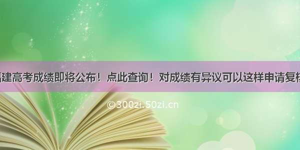 福建高考成绩即将公布！点此查询！对成绩有异议可以这样申请复核！