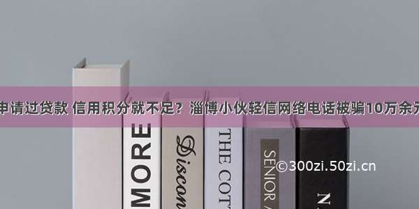 申请过贷款 信用积分就不足？淄博小伙轻信网络电话被骗10万余元