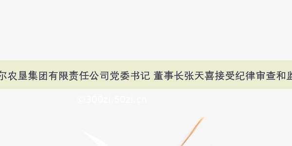 呼伦贝尔农垦集团有限责任公司党委书记 董事长张天喜接受纪律审查和监察调查