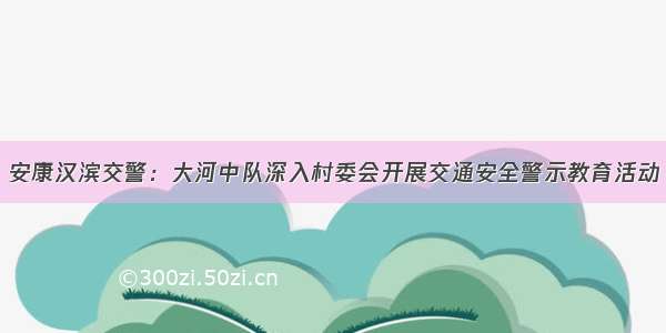 安康汉滨交警：大河中队深入村委会开展交通安全警示教育活动