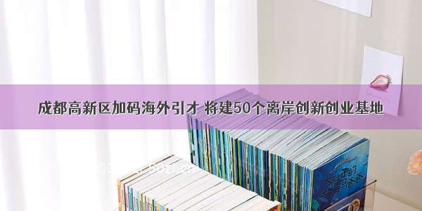 成都高新区加码海外引才 将建50个离岸创新创业基地