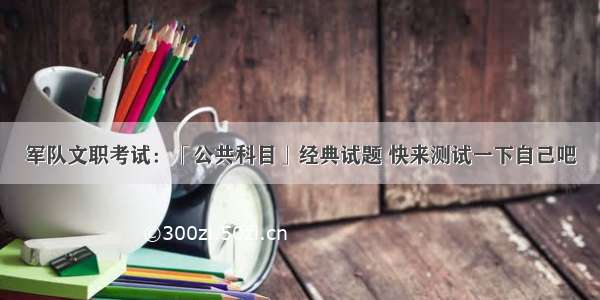 军队文职考试：「公共科目」经典试题 快来测试一下自己吧