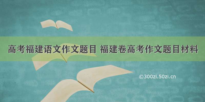 高考福建语文作文题目 福建卷高考作文题目材料