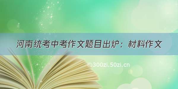 河南统考中考作文题目出炉：材料作文