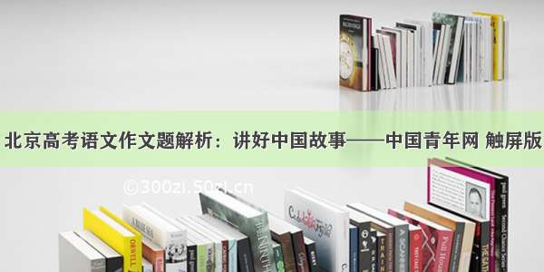 北京高考语文作文题解析：讲好中国故事——中国青年网 触屏版