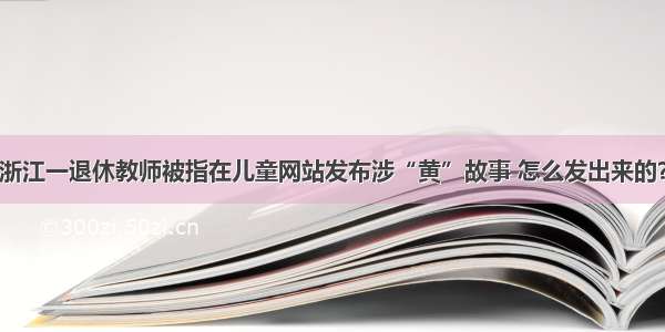 浙江一退休教师被指在儿童网站发布涉“黄”故事 怎么发出来的？